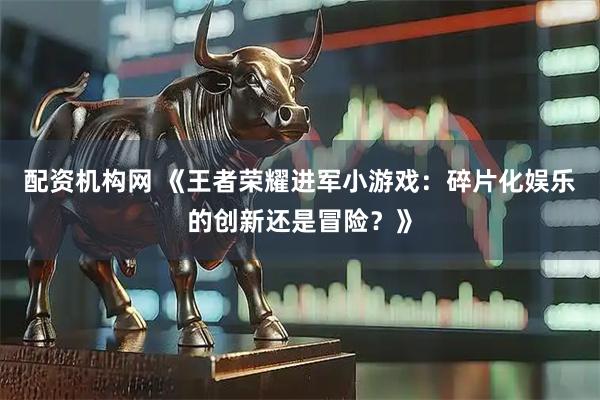配资机构网 《王者荣耀进军小游戏：碎片化娱乐的创新还是冒险？》