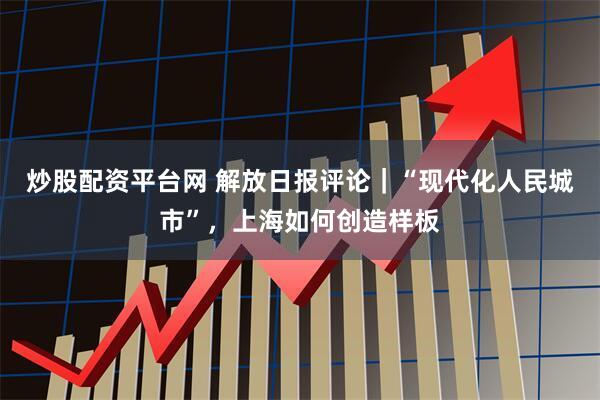 炒股配资平台网 解放日报评论｜“现代化人民城市”，上海如何创造样板
