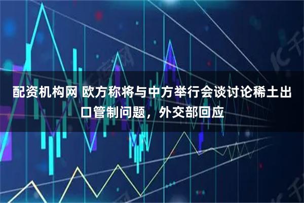 配资机构网 欧方称将与中方举行会谈讨论稀土出口管制问题，外交部回应