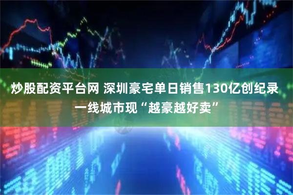 炒股配资平台网 深圳豪宅单日销售130亿创纪录 一线城市现“越豪越好卖”